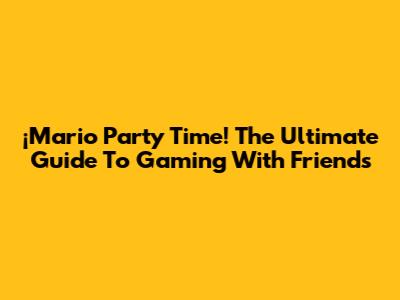 ¡Mario Party Time! The Ultimate Guide To Gaming With Friends