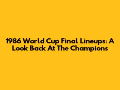 1986 World Cup Final Lineups: A Look Back At The Champions
