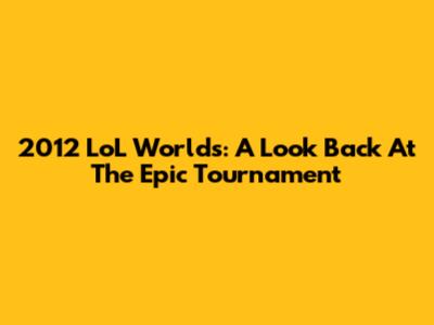 2012 LoL Worlds: A Look Back At The Epic Tournament