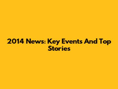 2014 News: Key Events And Top Stories