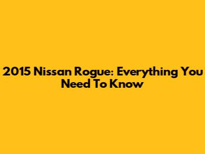 2015 Nissan Rogue: Everything You Need To Know