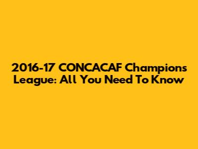 2016-17 CONCACAF Champions League: All You Need To Know