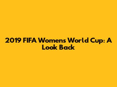 2019 FIFA Women's World Cup: A Look Back