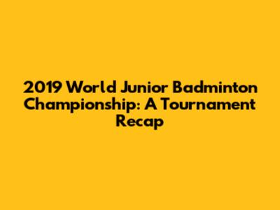 2019 World Junior Badminton Championship: A Tournament Recap