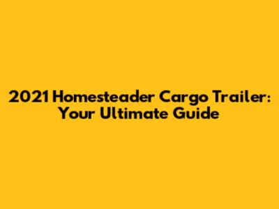 2021 Homesteader Cargo Trailer: Your Ultimate Guide
