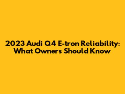 2023 Audi Q4 E-tron Reliability: What Owners Should Know