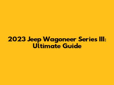 2023 Jeep Wagoneer Series III: Ultimate Guide