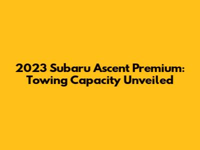 2023 Subaru Ascent Premium: Towing Capacity Unveiled