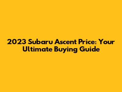 2023 Subaru Ascent Price: Your Ultimate Buying Guide