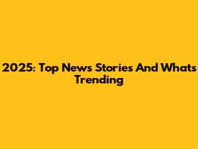 2025: Top News Stories And What's Trending