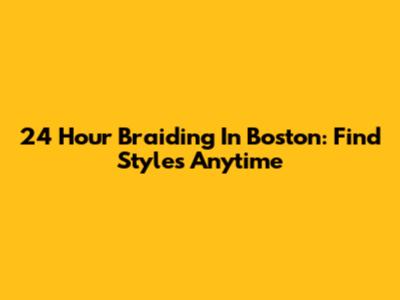 24 Hour Braiding In Boston: Find Styles Anytime
