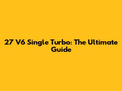 27 V6 Single Turbo: The Ultimate Guide