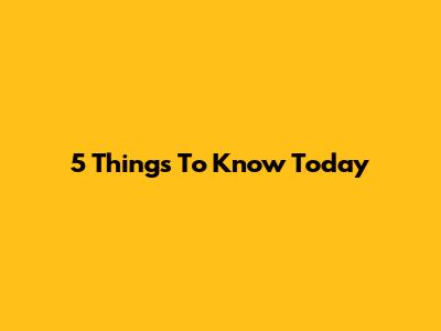 5 Things To Know Today