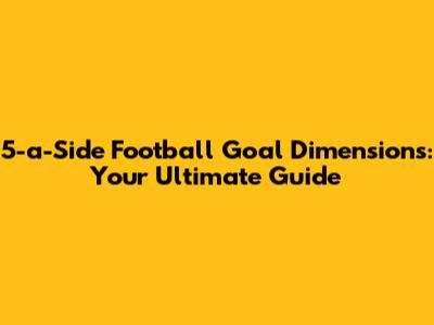 5-a-Side Football Goal Dimensions: Your Ultimate Guide