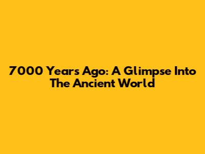 7000 Years Ago: A Glimpse Into The Ancient World