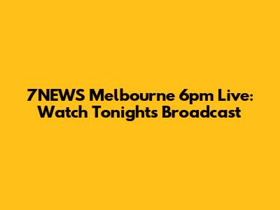 7NEWS Melbourne 6pm Live: Watch Tonight's Broadcast