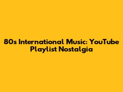 80s International Music: YouTube Playlist Nostalgia