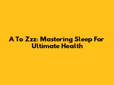 A To Zzz: Mastering Sleep For Ultimate Health