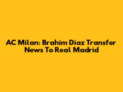 AC Milan: Brahim Diaz Transfer News To Real Madrid