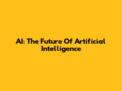 AI: The Future Of Artificial Intelligence