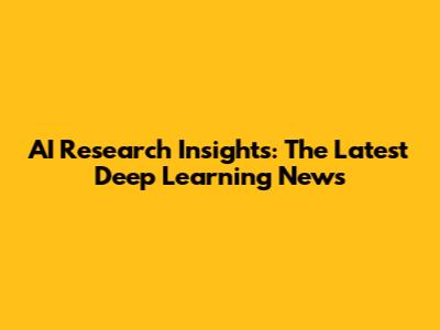 AI Research Insights: The Latest Deep Learning News