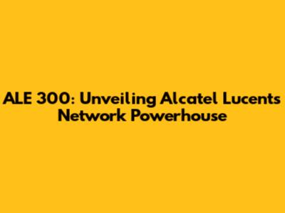 ALE 300: Unveiling Alcatel Lucent's Network Powerhouse