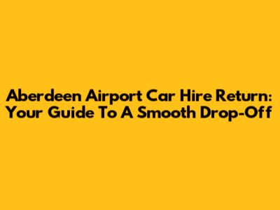 Aberdeen Airport Car Hire Return: Your Guide To A Smooth Drop-Off