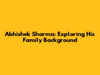 Abhishek Sharma: Exploring His Family Background
