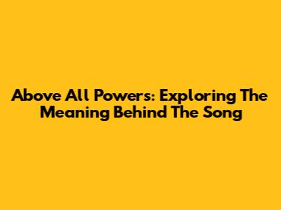 Above All Powers: Exploring The Meaning Behind The Song