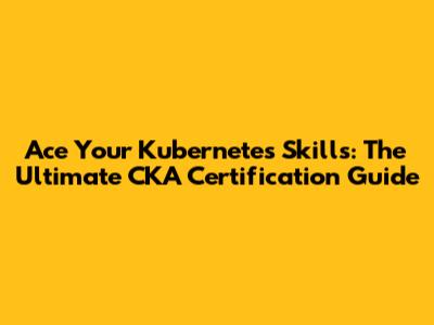 Ace Your Kubernetes Skills: The Ultimate CKA Certification Guide