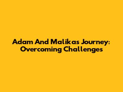 Adam And Malika's Journey: Overcoming Challenges