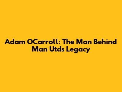 Adam O'Carroll: The Man Behind Man Utd's Legacy