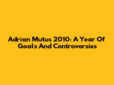 Adrian Mutu's 2010: A Year Of Goals And Controversies