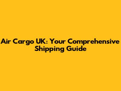 Air Cargo UK: Your Comprehensive Shipping Guide