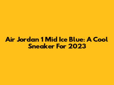 Air Jordan 1 Mid Ice Blue: A Cool Sneaker For 2023