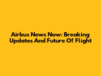 Airbus News Now: Breaking Updates And Future Of Flight
