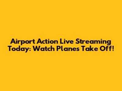 Airport Action Live Streaming Today: Watch Planes Take Off!