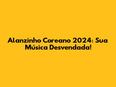 Alanzinho Coreano 2024: Sua Música Desvendada!