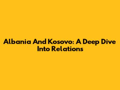 Albania And Kosovo: A Deep Dive Into Relations