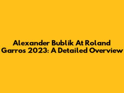 Alexander Bublik At Roland Garros 2023: A Detailed Overview