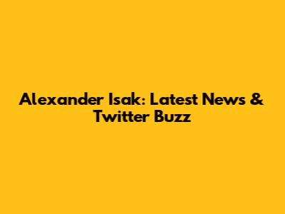 Alexander Isak: Latest News & Twitter Buzz