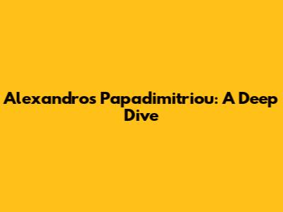 Alexandros Papadimitriou: A Deep Dive