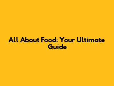 All About Food: Your Ultimate Guide