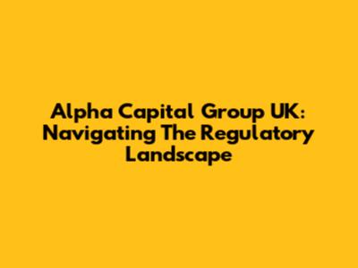 Alpha Capital Group UK: Navigating The Regulatory Landscape