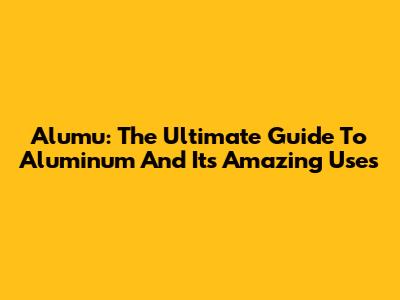 Alumu: The Ultimate Guide To Aluminum And Its Amazing Uses