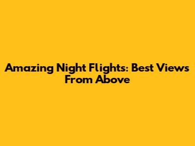 Amazing Night Flights: Best Views From Above
