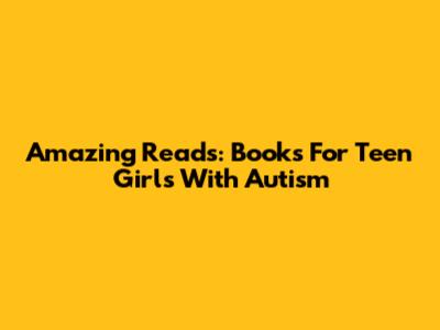 Amazing Reads: Books For Teen Girls With Autism