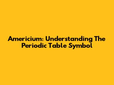 Americium: Understanding The Periodic Table Symbol