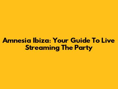 Amnesia Ibiza: Your Guide To Live Streaming The Party