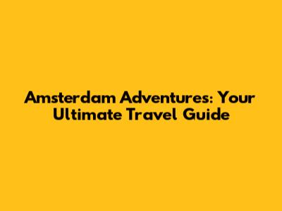 Amsterdam Adventures: Your Ultimate Travel Guide